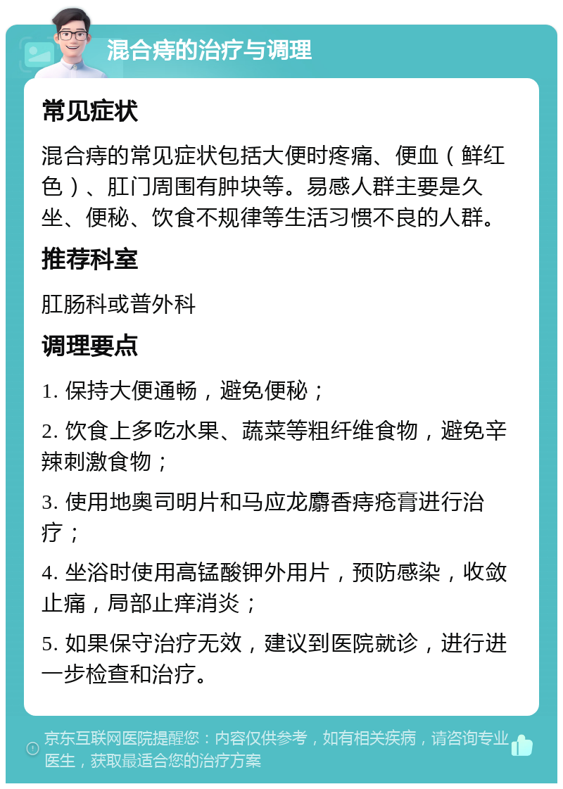 混合痔的治疗与调理 常见症状 混合痔的常见症状包括大便时疼痛、便血（鲜红色）、肛门周围有肿块等。易感人群主要是久坐、便秘、饮食不规律等生活习惯不良的人群。 推荐科室 肛肠科或普外科 调理要点 1. 保持大便通畅，避免便秘； 2. 饮食上多吃水果、蔬菜等粗纤维食物，避免辛辣刺激食物； 3. 使用地奥司明片和马应龙麝香痔疮膏进行治疗； 4. 坐浴时使用高锰酸钾外用片，预防感染，收敛止痛，局部止痒消炎； 5. 如果保守治疗无效，建议到医院就诊，进行进一步检查和治疗。