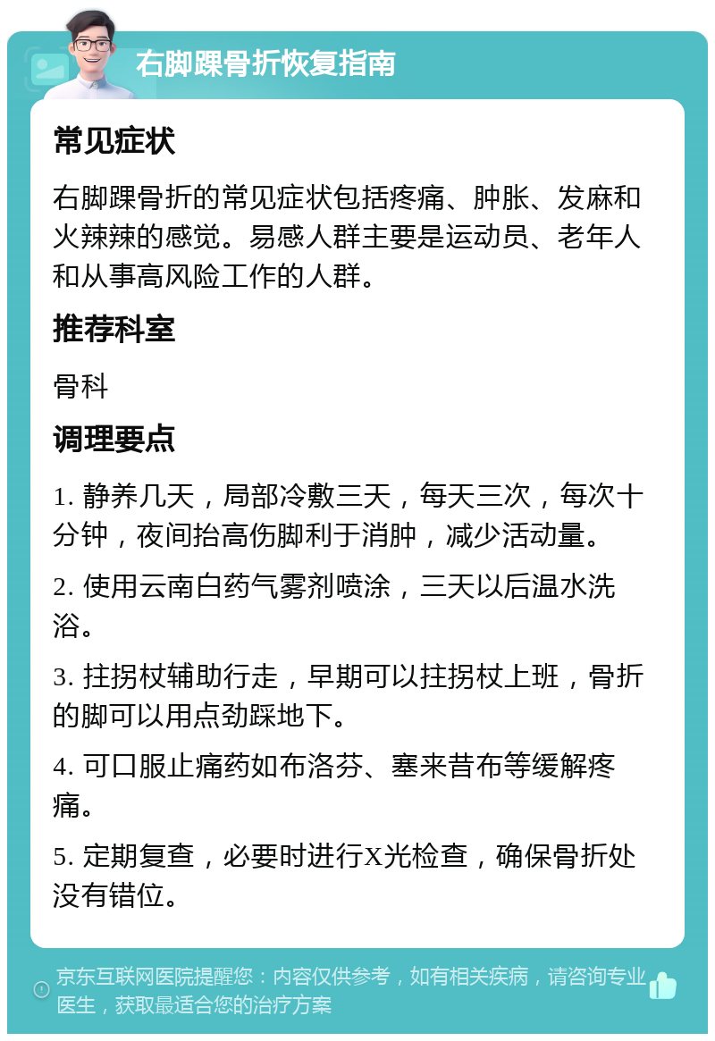 右脚踝骨折恢复指南 常见症状 右脚踝骨折的常见症状包括疼痛、肿胀、发麻和火辣辣的感觉。易感人群主要是运动员、老年人和从事高风险工作的人群。 推荐科室 骨科 调理要点 1. 静养几天，局部冷敷三天，每天三次，每次十分钟，夜间抬高伤脚利于消肿，减少活动量。 2. 使用云南白药气雾剂喷涂，三天以后温水洗浴。 3. 拄拐杖辅助行走，早期可以拄拐杖上班，骨折的脚可以用点劲踩地下。 4. 可口服止痛药如布洛芬、塞来昔布等缓解疼痛。 5. 定期复查，必要时进行X光检查，确保骨折处没有错位。