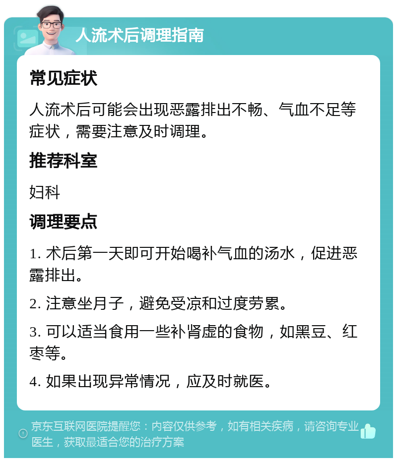 人流术后调理指南 常见症状 人流术后可能会出现恶露排出不畅、气血不足等症状，需要注意及时调理。 推荐科室 妇科 调理要点 1. 术后第一天即可开始喝补气血的汤水，促进恶露排出。 2. 注意坐月子，避免受凉和过度劳累。 3. 可以适当食用一些补肾虚的食物，如黑豆、红枣等。 4. 如果出现异常情况，应及时就医。