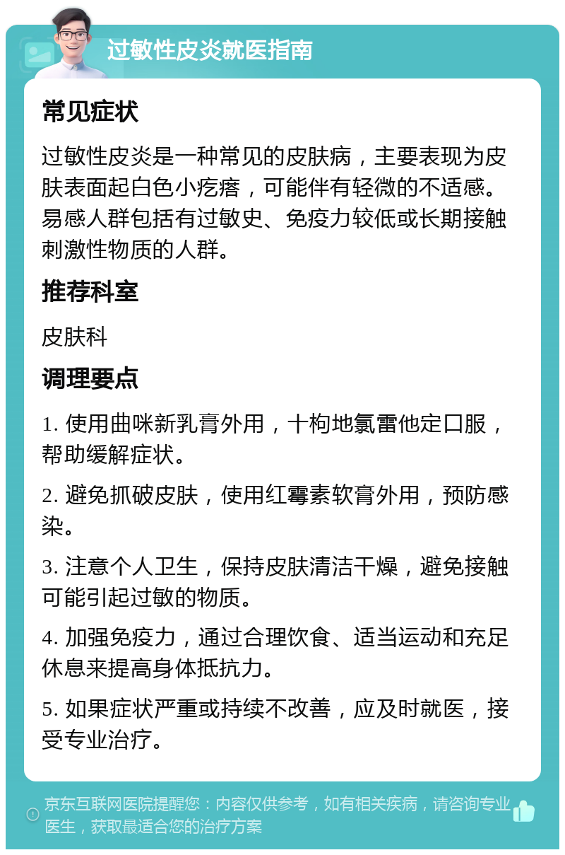 过敏性皮炎就医指南 常见症状 过敏性皮炎是一种常见的皮肤病，主要表现为皮肤表面起白色小疙瘩，可能伴有轻微的不适感。易感人群包括有过敏史、免疫力较低或长期接触刺激性物质的人群。 推荐科室 皮肤科 调理要点 1. 使用曲咪新乳膏外用，十枸地氯雷他定口服，帮助缓解症状。 2. 避免抓破皮肤，使用红霉素软膏外用，预防感染。 3. 注意个人卫生，保持皮肤清洁干燥，避免接触可能引起过敏的物质。 4. 加强免疫力，通过合理饮食、适当运动和充足休息来提高身体抵抗力。 5. 如果症状严重或持续不改善，应及时就医，接受专业治疗。