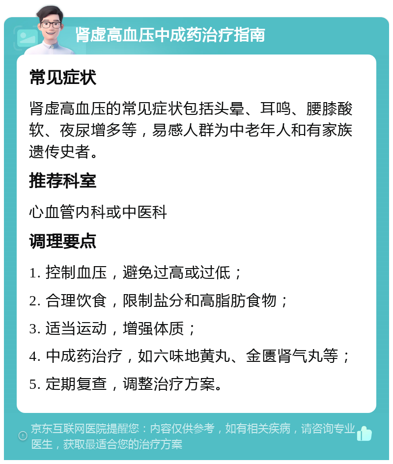 肾虚高血压中成药治疗指南 常见症状 肾虚高血压的常见症状包括头晕、耳鸣、腰膝酸软、夜尿增多等，易感人群为中老年人和有家族遗传史者。 推荐科室 心血管内科或中医科 调理要点 1. 控制血压，避免过高或过低； 2. 合理饮食，限制盐分和高脂肪食物； 3. 适当运动，增强体质； 4. 中成药治疗，如六味地黄丸、金匮肾气丸等； 5. 定期复查，调整治疗方案。