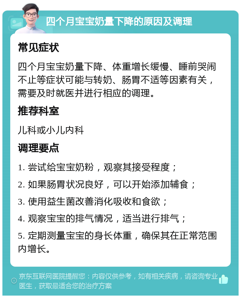 四个月宝宝奶量下降的原因及调理 常见症状 四个月宝宝奶量下降、体重增长缓慢、睡前哭闹不止等症状可能与转奶、肠胃不适等因素有关，需要及时就医并进行相应的调理。 推荐科室 儿科或小儿内科 调理要点 1. 尝试给宝宝奶粉，观察其接受程度； 2. 如果肠胃状况良好，可以开始添加辅食； 3. 使用益生菌改善消化吸收和食欲； 4. 观察宝宝的排气情况，适当进行排气； 5. 定期测量宝宝的身长体重，确保其在正常范围内增长。