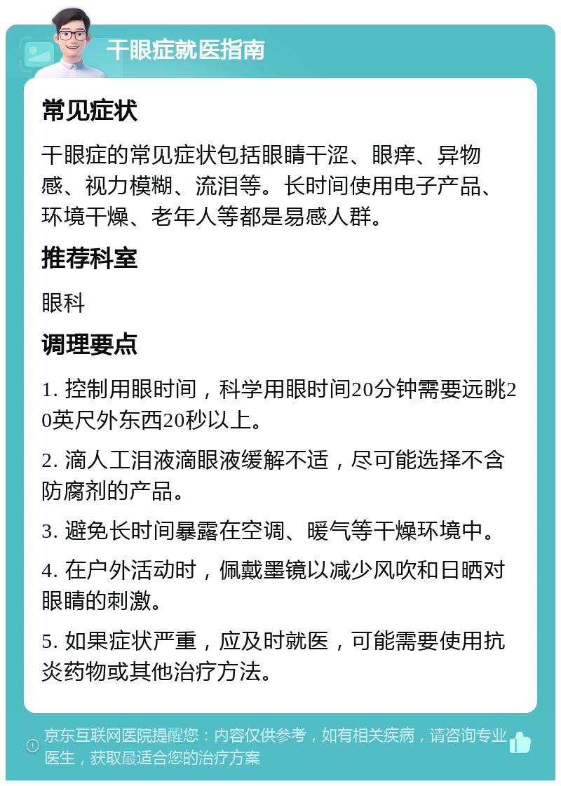 干眼症就医指南 常见症状 干眼症的常见症状包括眼睛干涩、眼痒、异物感、视力模糊、流泪等。长时间使用电子产品、环境干燥、老年人等都是易感人群。 推荐科室 眼科 调理要点 1. 控制用眼时间，科学用眼时间20分钟需要远眺20英尺外东西20秒以上。 2. 滴人工泪液滴眼液缓解不适，尽可能选择不含防腐剂的产品。 3. 避免长时间暴露在空调、暖气等干燥环境中。 4. 在户外活动时，佩戴墨镜以减少风吹和日晒对眼睛的刺激。 5. 如果症状严重，应及时就医，可能需要使用抗炎药物或其他治疗方法。