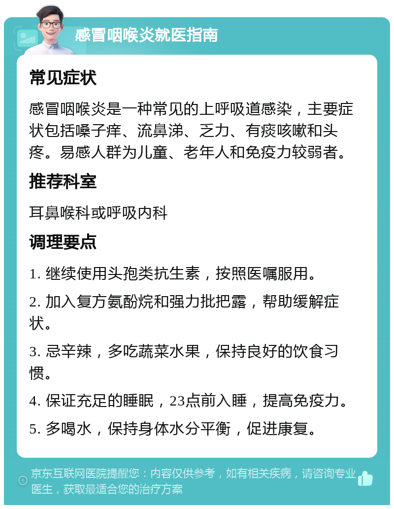 感冒咽喉炎就医指南 常见症状 感冒咽喉炎是一种常见的上呼吸道感染，主要症状包括嗓子痒、流鼻涕、乏力、有痰咳嗽和头疼。易感人群为儿童、老年人和免疫力较弱者。 推荐科室 耳鼻喉科或呼吸内科 调理要点 1. 继续使用头孢类抗生素，按照医嘱服用。 2. 加入复方氨酚烷和强力批把露，帮助缓解症状。 3. 忌辛辣，多吃蔬菜水果，保持良好的饮食习惯。 4. 保证充足的睡眠，23点前入睡，提高免疫力。 5. 多喝水，保持身体水分平衡，促进康复。