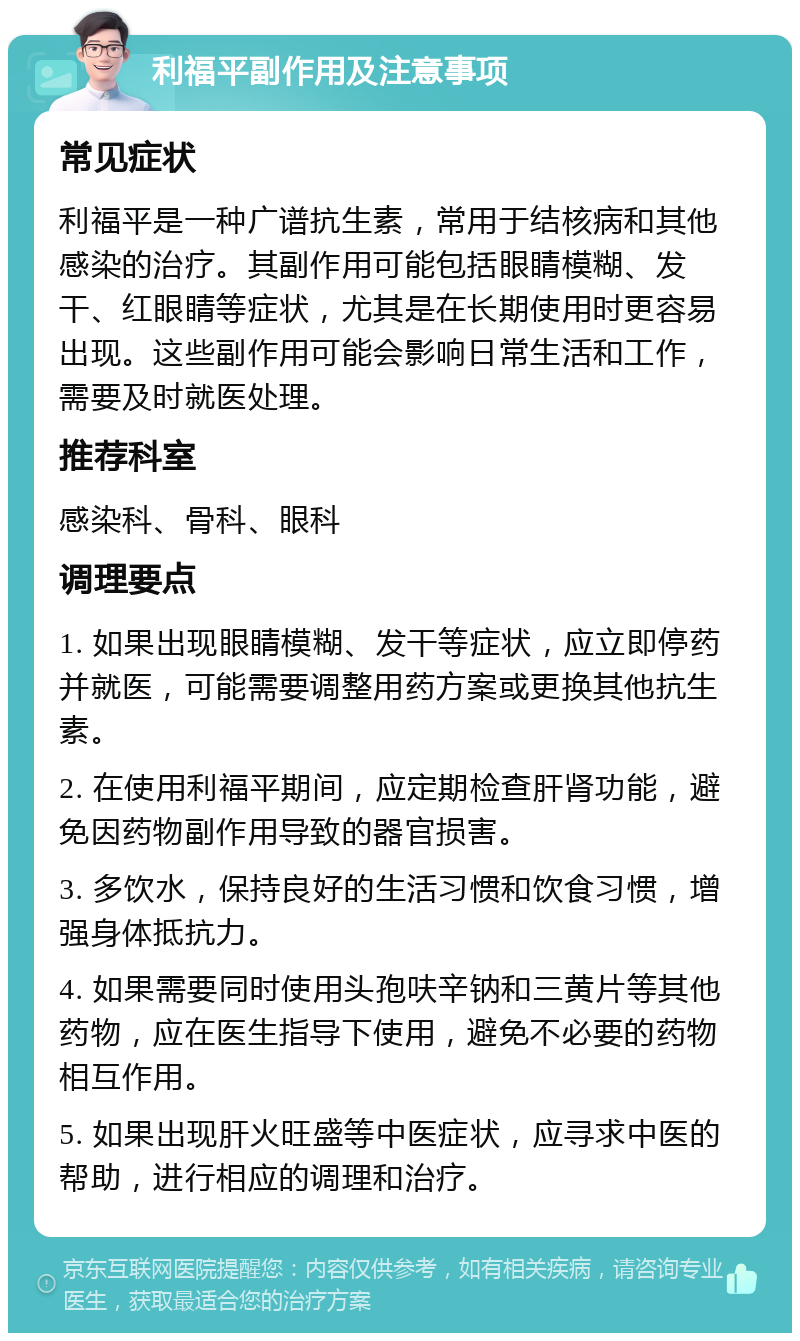 利福平副作用及注意事项 常见症状 利福平是一种广谱抗生素，常用于结核病和其他感染的治疗。其副作用可能包括眼睛模糊、发干、红眼睛等症状，尤其是在长期使用时更容易出现。这些副作用可能会影响日常生活和工作，需要及时就医处理。 推荐科室 感染科、骨科、眼科 调理要点 1. 如果出现眼睛模糊、发干等症状，应立即停药并就医，可能需要调整用药方案或更换其他抗生素。 2. 在使用利福平期间，应定期检查肝肾功能，避免因药物副作用导致的器官损害。 3. 多饮水，保持良好的生活习惯和饮食习惯，增强身体抵抗力。 4. 如果需要同时使用头孢呋辛钠和三黄片等其他药物，应在医生指导下使用，避免不必要的药物相互作用。 5. 如果出现肝火旺盛等中医症状，应寻求中医的帮助，进行相应的调理和治疗。