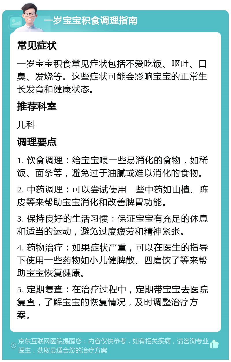 一岁宝宝积食调理指南 常见症状 一岁宝宝积食常见症状包括不爱吃饭、呕吐、口臭、发烧等。这些症状可能会影响宝宝的正常生长发育和健康状态。 推荐科室 儿科 调理要点 1. 饮食调理：给宝宝喂一些易消化的食物，如稀饭、面条等，避免过于油腻或难以消化的食物。 2. 中药调理：可以尝试使用一些中药如山楂、陈皮等来帮助宝宝消化和改善脾胃功能。 3. 保持良好的生活习惯：保证宝宝有充足的休息和适当的运动，避免过度疲劳和精神紧张。 4. 药物治疗：如果症状严重，可以在医生的指导下使用一些药物如小儿健脾散、四磨饮子等来帮助宝宝恢复健康。 5. 定期复查：在治疗过程中，定期带宝宝去医院复查，了解宝宝的恢复情况，及时调整治疗方案。