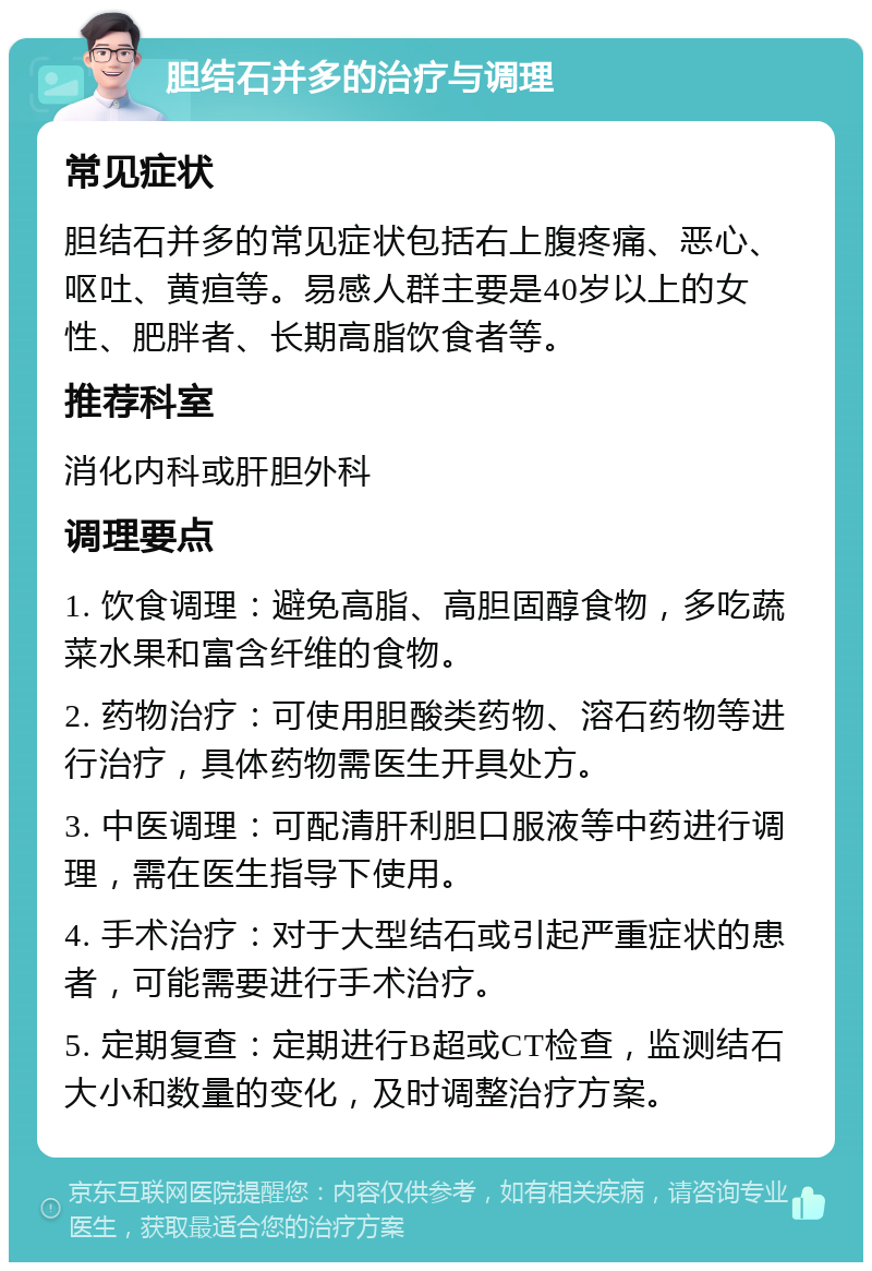 胆结石并多的治疗与调理 常见症状 胆结石并多的常见症状包括右上腹疼痛、恶心、呕吐、黄疸等。易感人群主要是40岁以上的女性、肥胖者、长期高脂饮食者等。 推荐科室 消化内科或肝胆外科 调理要点 1. 饮食调理：避免高脂、高胆固醇食物，多吃蔬菜水果和富含纤维的食物。 2. 药物治疗：可使用胆酸类药物、溶石药物等进行治疗，具体药物需医生开具处方。 3. 中医调理：可配清肝利胆口服液等中药进行调理，需在医生指导下使用。 4. 手术治疗：对于大型结石或引起严重症状的患者，可能需要进行手术治疗。 5. 定期复查：定期进行B超或CT检查，监测结石大小和数量的变化，及时调整治疗方案。