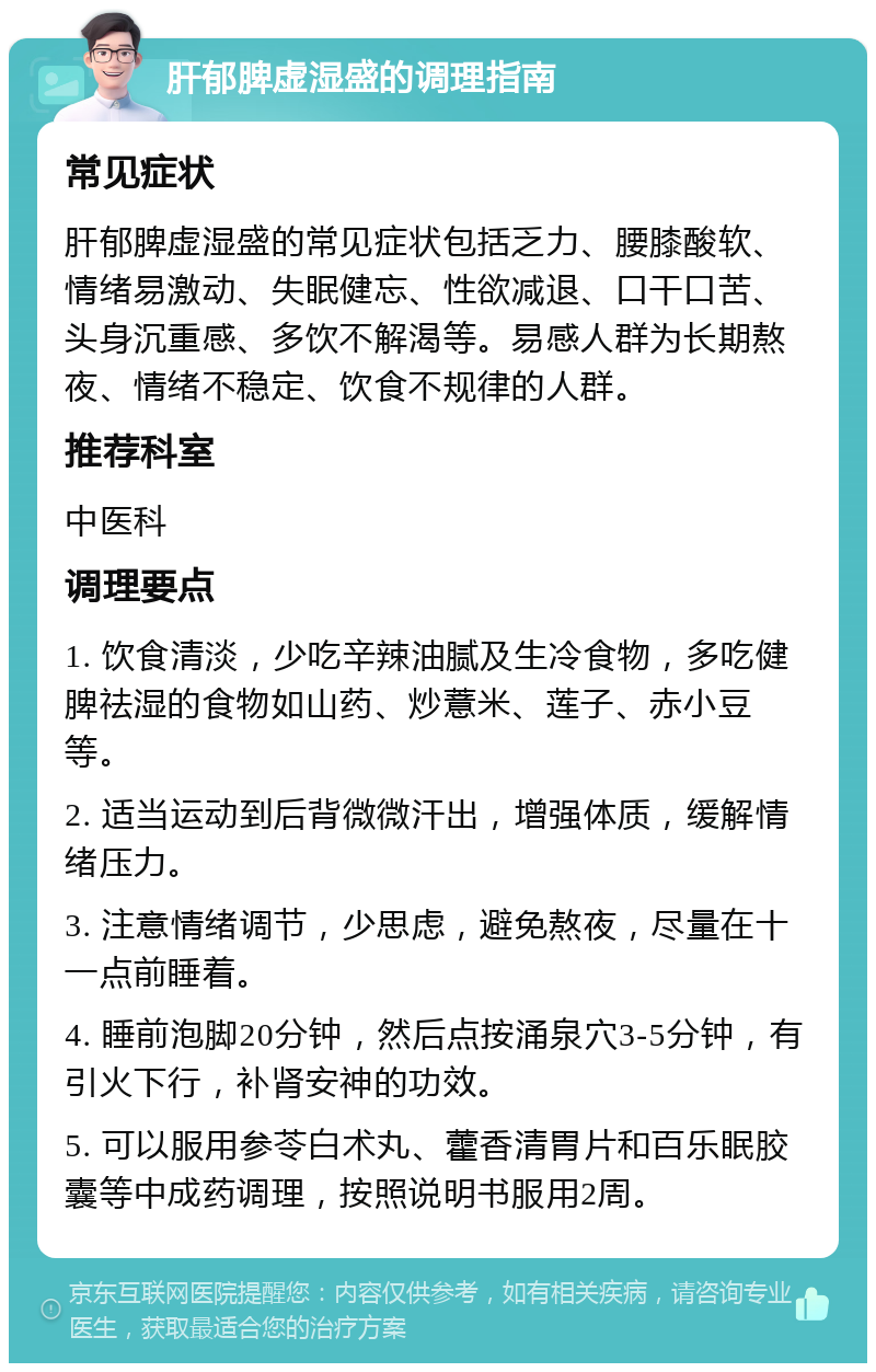 肝郁脾虚湿盛的调理指南 常见症状 肝郁脾虚湿盛的常见症状包括乏力、腰膝酸软、情绪易激动、失眠健忘、性欲减退、口干口苦、头身沉重感、多饮不解渴等。易感人群为长期熬夜、情绪不稳定、饮食不规律的人群。 推荐科室 中医科 调理要点 1. 饮食清淡，少吃辛辣油腻及生冷食物，多吃健脾祛湿的食物如山药、炒薏米、莲子、赤小豆等。 2. 适当运动到后背微微汗出，增强体质，缓解情绪压力。 3. 注意情绪调节，少思虑，避免熬夜，尽量在十一点前睡着。 4. 睡前泡脚20分钟，然后点按涌泉穴3-5分钟，有引火下行，补肾安神的功效。 5. 可以服用参苓白术丸、藿香清胃片和百乐眠胶囊等中成药调理，按照说明书服用2周。