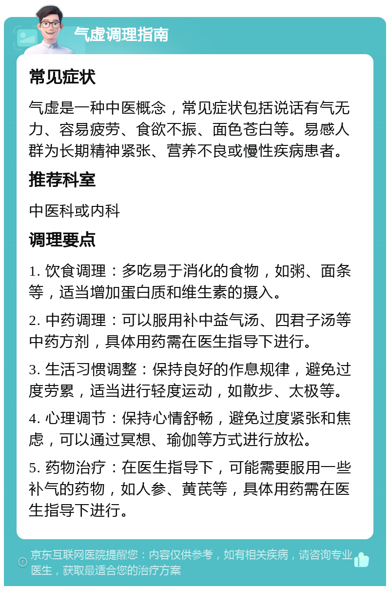 气虚调理指南 常见症状 气虚是一种中医概念，常见症状包括说话有气无力、容易疲劳、食欲不振、面色苍白等。易感人群为长期精神紧张、营养不良或慢性疾病患者。 推荐科室 中医科或内科 调理要点 1. 饮食调理：多吃易于消化的食物，如粥、面条等，适当增加蛋白质和维生素的摄入。 2. 中药调理：可以服用补中益气汤、四君子汤等中药方剂，具体用药需在医生指导下进行。 3. 生活习惯调整：保持良好的作息规律，避免过度劳累，适当进行轻度运动，如散步、太极等。 4. 心理调节：保持心情舒畅，避免过度紧张和焦虑，可以通过冥想、瑜伽等方式进行放松。 5. 药物治疗：在医生指导下，可能需要服用一些补气的药物，如人参、黄芪等，具体用药需在医生指导下进行。