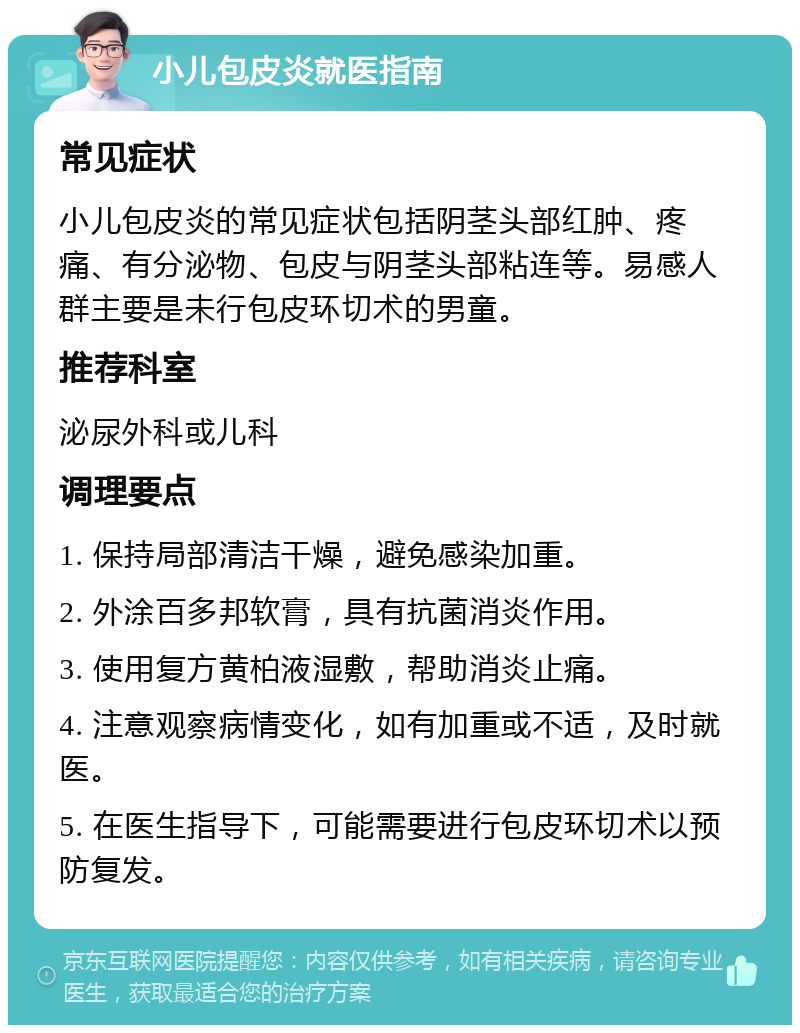 小儿包皮炎就医指南 常见症状 小儿包皮炎的常见症状包括阴茎头部红肿、疼痛、有分泌物、包皮与阴茎头部粘连等。易感人群主要是未行包皮环切术的男童。 推荐科室 泌尿外科或儿科 调理要点 1. 保持局部清洁干燥，避免感染加重。 2. 外涂百多邦软膏，具有抗菌消炎作用。 3. 使用复方黄柏液湿敷，帮助消炎止痛。 4. 注意观察病情变化，如有加重或不适，及时就医。 5. 在医生指导下，可能需要进行包皮环切术以预防复发。