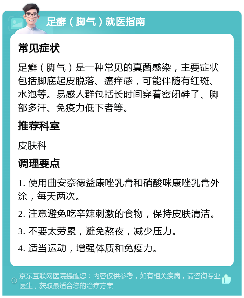 足癣（脚气）就医指南 常见症状 足癣（脚气）是一种常见的真菌感染，主要症状包括脚底起皮脱落、瘙痒感，可能伴随有红斑、水泡等。易感人群包括长时间穿着密闭鞋子、脚部多汗、免疫力低下者等。 推荐科室 皮肤科 调理要点 1. 使用曲安奈德益康唑乳膏和硝酸咪康唑乳膏外涂，每天两次。 2. 注意避免吃辛辣刺激的食物，保持皮肤清洁。 3. 不要太劳累，避免熬夜，减少压力。 4. 适当运动，增强体质和免疫力。