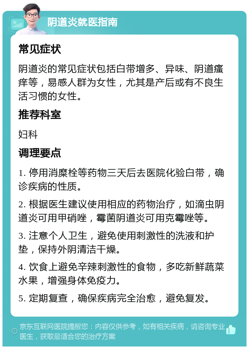 阴道炎就医指南 常见症状 阴道炎的常见症状包括白带增多、异味、阴道瘙痒等，易感人群为女性，尤其是产后或有不良生活习惯的女性。 推荐科室 妇科 调理要点 1. 停用消糜栓等药物三天后去医院化验白带，确诊疾病的性质。 2. 根据医生建议使用相应的药物治疗，如滴虫阴道炎可用甲硝唑，霉菌阴道炎可用克霉唑等。 3. 注意个人卫生，避免使用刺激性的洗液和护垫，保持外阴清洁干燥。 4. 饮食上避免辛辣刺激性的食物，多吃新鲜蔬菜水果，增强身体免疫力。 5. 定期复查，确保疾病完全治愈，避免复发。