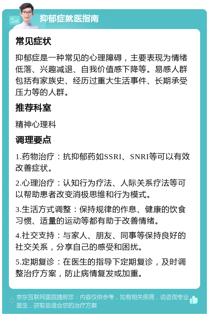 抑郁症就医指南 常见症状 抑郁症是一种常见的心理障碍，主要表现为情绪低落、兴趣减退、自我价值感下降等。易感人群包括有家族史、经历过重大生活事件、长期承受压力等的人群。 推荐科室 精神心理科 调理要点 1.药物治疗：抗抑郁药如SSRI、SNRI等可以有效改善症状。 2.心理治疗：认知行为疗法、人际关系疗法等可以帮助患者改变消极思维和行为模式。 3.生活方式调整：保持规律的作息、健康的饮食习惯、适量的运动等都有助于改善情绪。 4.社交支持：与家人、朋友、同事等保持良好的社交关系，分享自己的感受和困扰。 5.定期复诊：在医生的指导下定期复诊，及时调整治疗方案，防止病情复发或加重。