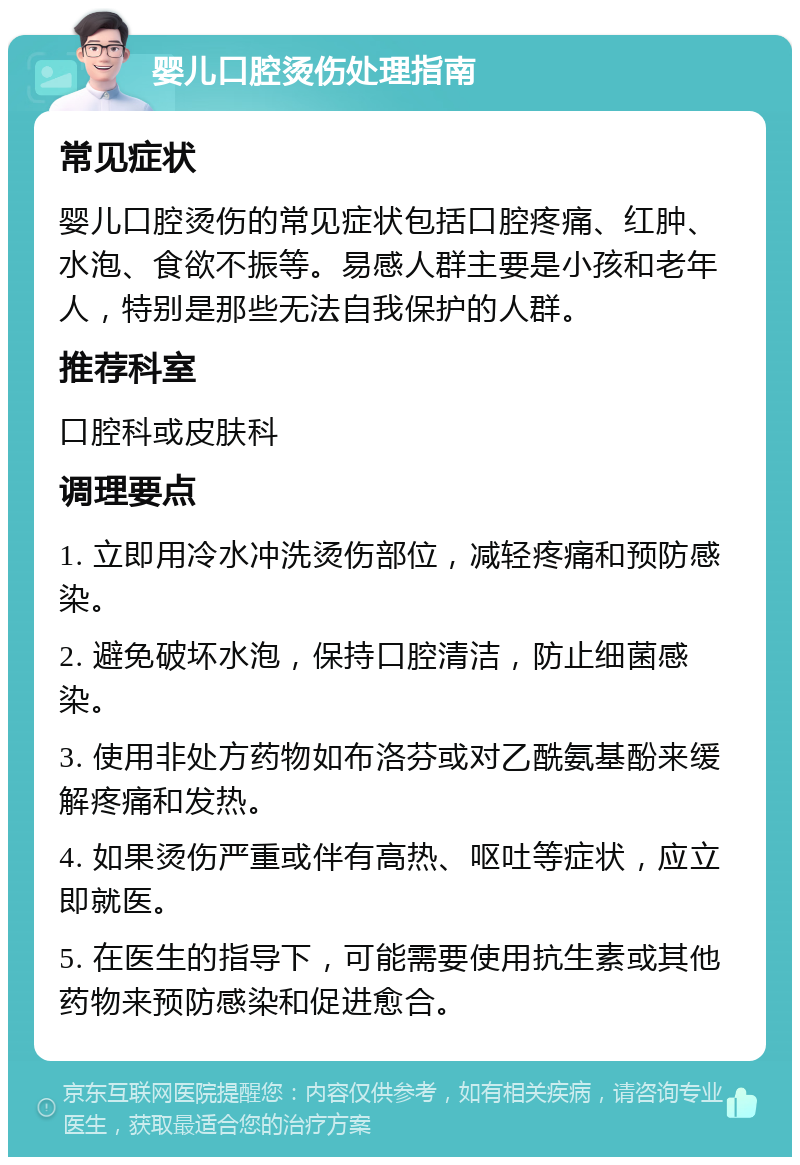 婴儿口腔烫伤处理指南 常见症状 婴儿口腔烫伤的常见症状包括口腔疼痛、红肿、水泡、食欲不振等。易感人群主要是小孩和老年人，特别是那些无法自我保护的人群。 推荐科室 口腔科或皮肤科 调理要点 1. 立即用冷水冲洗烫伤部位，减轻疼痛和预防感染。 2. 避免破坏水泡，保持口腔清洁，防止细菌感染。 3. 使用非处方药物如布洛芬或对乙酰氨基酚来缓解疼痛和发热。 4. 如果烫伤严重或伴有高热、呕吐等症状，应立即就医。 5. 在医生的指导下，可能需要使用抗生素或其他药物来预防感染和促进愈合。