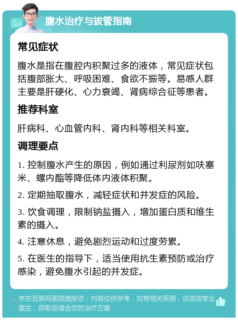 腹水治疗与拔管指南 常见症状 腹水是指在腹腔内积聚过多的液体，常见症状包括腹部胀大、呼吸困难、食欲不振等。易感人群主要是肝硬化、心力衰竭、肾病综合征等患者。 推荐科室 肝病科、心血管内科、肾内科等相关科室。 调理要点 1. 控制腹水产生的原因，例如通过利尿剂如呋塞米、螺内酯等降低体内液体积聚。 2. 定期抽取腹水，减轻症状和并发症的风险。 3. 饮食调理，限制钠盐摄入，增加蛋白质和维生素的摄入。 4. 注意休息，避免剧烈运动和过度劳累。 5. 在医生的指导下，适当使用抗生素预防或治疗感染，避免腹水引起的并发症。