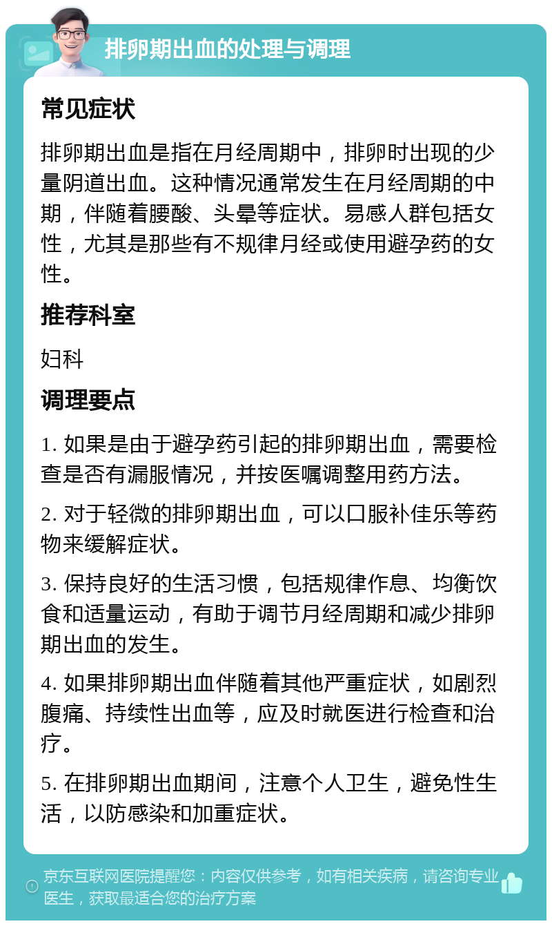 排卵期出血的处理与调理 常见症状 排卵期出血是指在月经周期中，排卵时出现的少量阴道出血。这种情况通常发生在月经周期的中期，伴随着腰酸、头晕等症状。易感人群包括女性，尤其是那些有不规律月经或使用避孕药的女性。 推荐科室 妇科 调理要点 1. 如果是由于避孕药引起的排卵期出血，需要检查是否有漏服情况，并按医嘱调整用药方法。 2. 对于轻微的排卵期出血，可以口服补佳乐等药物来缓解症状。 3. 保持良好的生活习惯，包括规律作息、均衡饮食和适量运动，有助于调节月经周期和减少排卵期出血的发生。 4. 如果排卵期出血伴随着其他严重症状，如剧烈腹痛、持续性出血等，应及时就医进行检查和治疗。 5. 在排卵期出血期间，注意个人卫生，避免性生活，以防感染和加重症状。