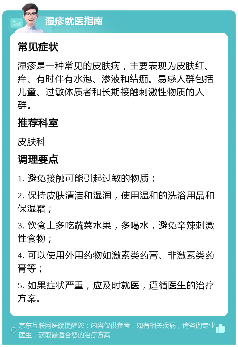 湿疹就医指南 常见症状 湿疹是一种常见的皮肤病，主要表现为皮肤红、痒、有时伴有水泡、渗液和结痂。易感人群包括儿童、过敏体质者和长期接触刺激性物质的人群。 推荐科室 皮肤科 调理要点 1. 避免接触可能引起过敏的物质； 2. 保持皮肤清洁和湿润，使用温和的洗浴用品和保湿霜； 3. 饮食上多吃蔬菜水果，多喝水，避免辛辣刺激性食物； 4. 可以使用外用药物如激素类药膏、非激素类药膏等； 5. 如果症状严重，应及时就医，遵循医生的治疗方案。