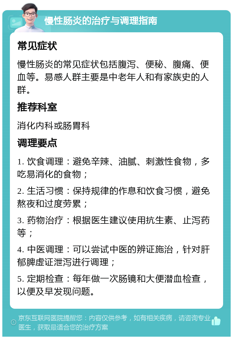 慢性肠炎的治疗与调理指南 常见症状 慢性肠炎的常见症状包括腹泻、便秘、腹痛、便血等。易感人群主要是中老年人和有家族史的人群。 推荐科室 消化内科或肠胃科 调理要点 1. 饮食调理：避免辛辣、油腻、刺激性食物，多吃易消化的食物； 2. 生活习惯：保持规律的作息和饮食习惯，避免熬夜和过度劳累； 3. 药物治疗：根据医生建议使用抗生素、止泻药等； 4. 中医调理：可以尝试中医的辨证施治，针对肝郁脾虚证泄泻进行调理； 5. 定期检查：每年做一次肠镜和大便潜血检查，以便及早发现问题。