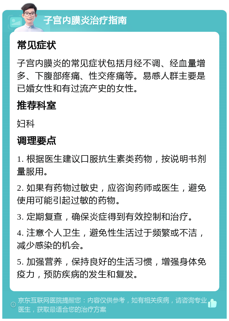 子宫内膜炎治疗指南 常见症状 子宫内膜炎的常见症状包括月经不调、经血量增多、下腹部疼痛、性交疼痛等。易感人群主要是已婚女性和有过流产史的女性。 推荐科室 妇科 调理要点 1. 根据医生建议口服抗生素类药物，按说明书剂量服用。 2. 如果有药物过敏史，应咨询药师或医生，避免使用可能引起过敏的药物。 3. 定期复查，确保炎症得到有效控制和治疗。 4. 注意个人卫生，避免性生活过于频繁或不洁，减少感染的机会。 5. 加强营养，保持良好的生活习惯，增强身体免疫力，预防疾病的发生和复发。