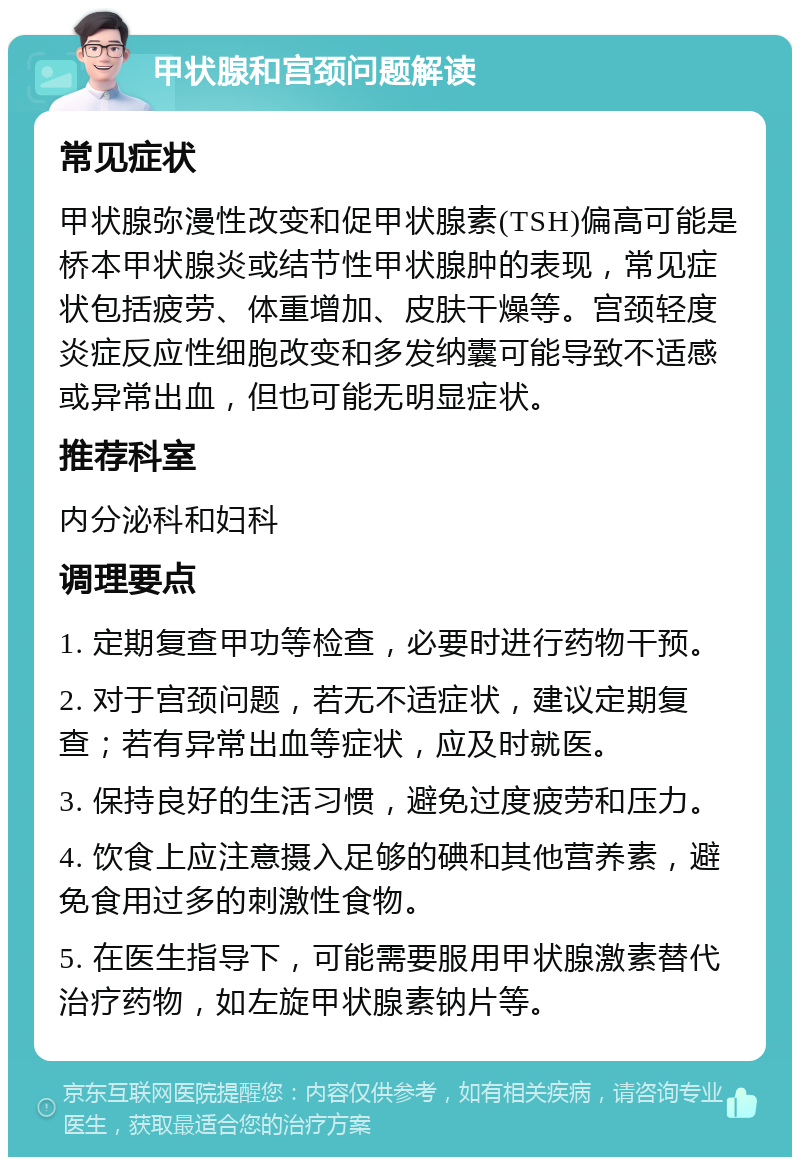 甲状腺和宫颈问题解读 常见症状 甲状腺弥漫性改变和促甲状腺素(TSH)偏高可能是桥本甲状腺炎或结节性甲状腺肿的表现，常见症状包括疲劳、体重增加、皮肤干燥等。宫颈轻度炎症反应性细胞改变和多发纳囊可能导致不适感或异常出血，但也可能无明显症状。 推荐科室 内分泌科和妇科 调理要点 1. 定期复查甲功等检查，必要时进行药物干预。 2. 对于宫颈问题，若无不适症状，建议定期复查；若有异常出血等症状，应及时就医。 3. 保持良好的生活习惯，避免过度疲劳和压力。 4. 饮食上应注意摄入足够的碘和其他营养素，避免食用过多的刺激性食物。 5. 在医生指导下，可能需要服用甲状腺激素替代治疗药物，如左旋甲状腺素钠片等。