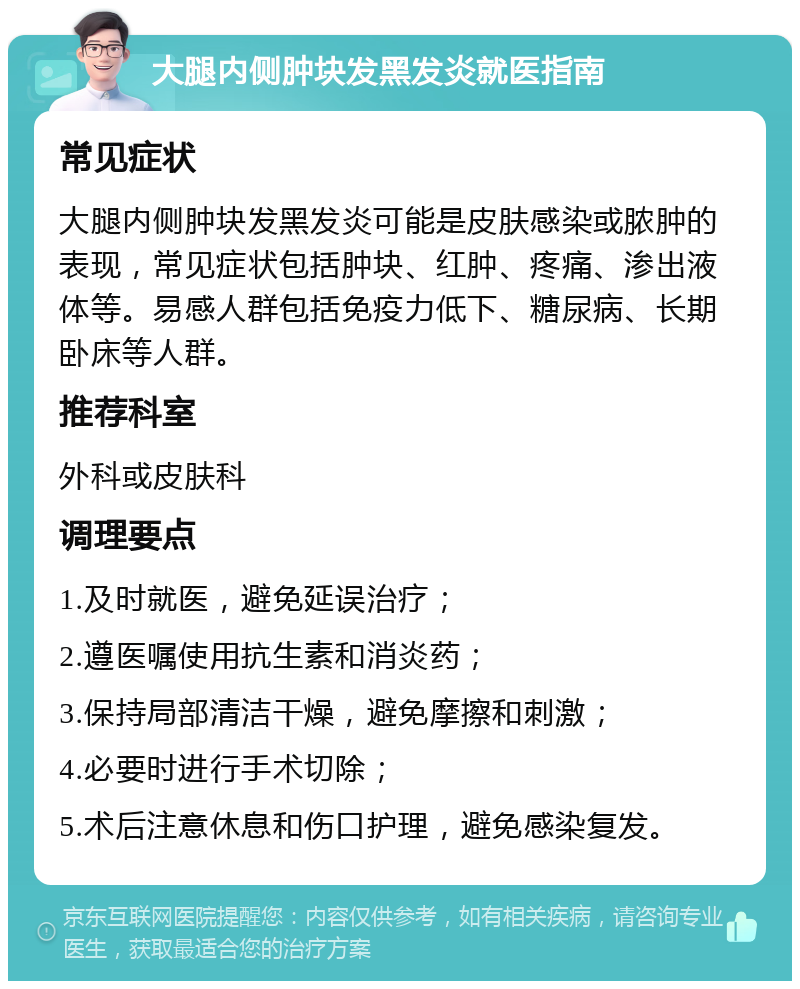 大腿内侧肿块发黑发炎就医指南 常见症状 大腿内侧肿块发黑发炎可能是皮肤感染或脓肿的表现，常见症状包括肿块、红肿、疼痛、渗出液体等。易感人群包括免疫力低下、糖尿病、长期卧床等人群。 推荐科室 外科或皮肤科 调理要点 1.及时就医，避免延误治疗； 2.遵医嘱使用抗生素和消炎药； 3.保持局部清洁干燥，避免摩擦和刺激； 4.必要时进行手术切除； 5.术后注意休息和伤口护理，避免感染复发。