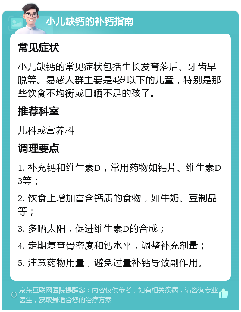 小儿缺钙的补钙指南 常见症状 小儿缺钙的常见症状包括生长发育落后、牙齿早脱等。易感人群主要是4岁以下的儿童，特别是那些饮食不均衡或日晒不足的孩子。 推荐科室 儿科或营养科 调理要点 1. 补充钙和维生素D，常用药物如钙片、维生素D3等； 2. 饮食上增加富含钙质的食物，如牛奶、豆制品等； 3. 多晒太阳，促进维生素D的合成； 4. 定期复查骨密度和钙水平，调整补充剂量； 5. 注意药物用量，避免过量补钙导致副作用。