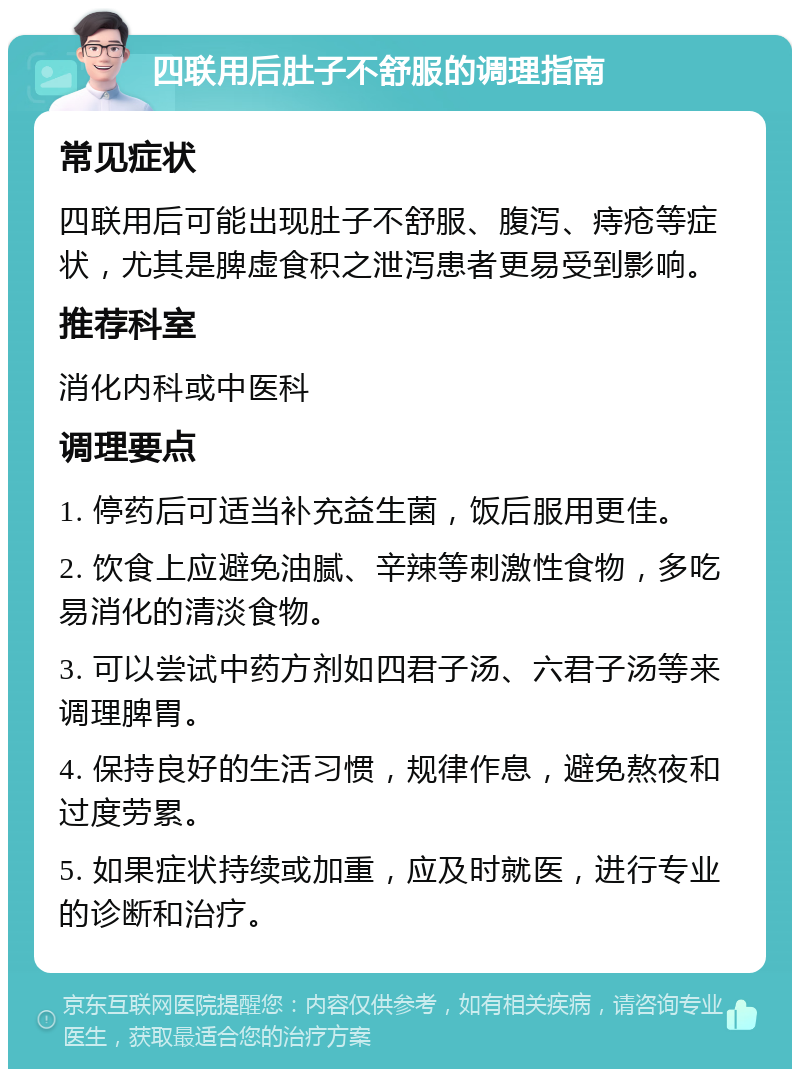 四联用后肚子不舒服的调理指南 常见症状 四联用后可能出现肚子不舒服、腹泻、痔疮等症状，尤其是脾虚食积之泄泻患者更易受到影响。 推荐科室 消化内科或中医科 调理要点 1. 停药后可适当补充益生菌，饭后服用更佳。 2. 饮食上应避免油腻、辛辣等刺激性食物，多吃易消化的清淡食物。 3. 可以尝试中药方剂如四君子汤、六君子汤等来调理脾胃。 4. 保持良好的生活习惯，规律作息，避免熬夜和过度劳累。 5. 如果症状持续或加重，应及时就医，进行专业的诊断和治疗。