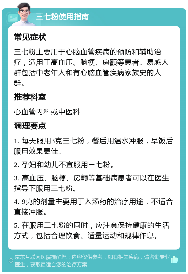 三七粉使用指南 常见症状 三七粉主要用于心脑血管疾病的预防和辅助治疗，适用于高血压、脑梗、房颤等患者。易感人群包括中老年人和有心脑血管疾病家族史的人群。 推荐科室 心血管内科或中医科 调理要点 1. 每天服用3克三七粉，餐后用温水冲服，早饭后服用效果更佳。 2. 孕妇和幼儿不宜服用三七粉。 3. 高血压、脑梗、房颤等基础病患者可以在医生指导下服用三七粉。 4. 9克的剂量主要用于入汤药的治疗用途，不适合直接冲服。 5. 在服用三七粉的同时，应注意保持健康的生活方式，包括合理饮食、适量运动和规律作息。