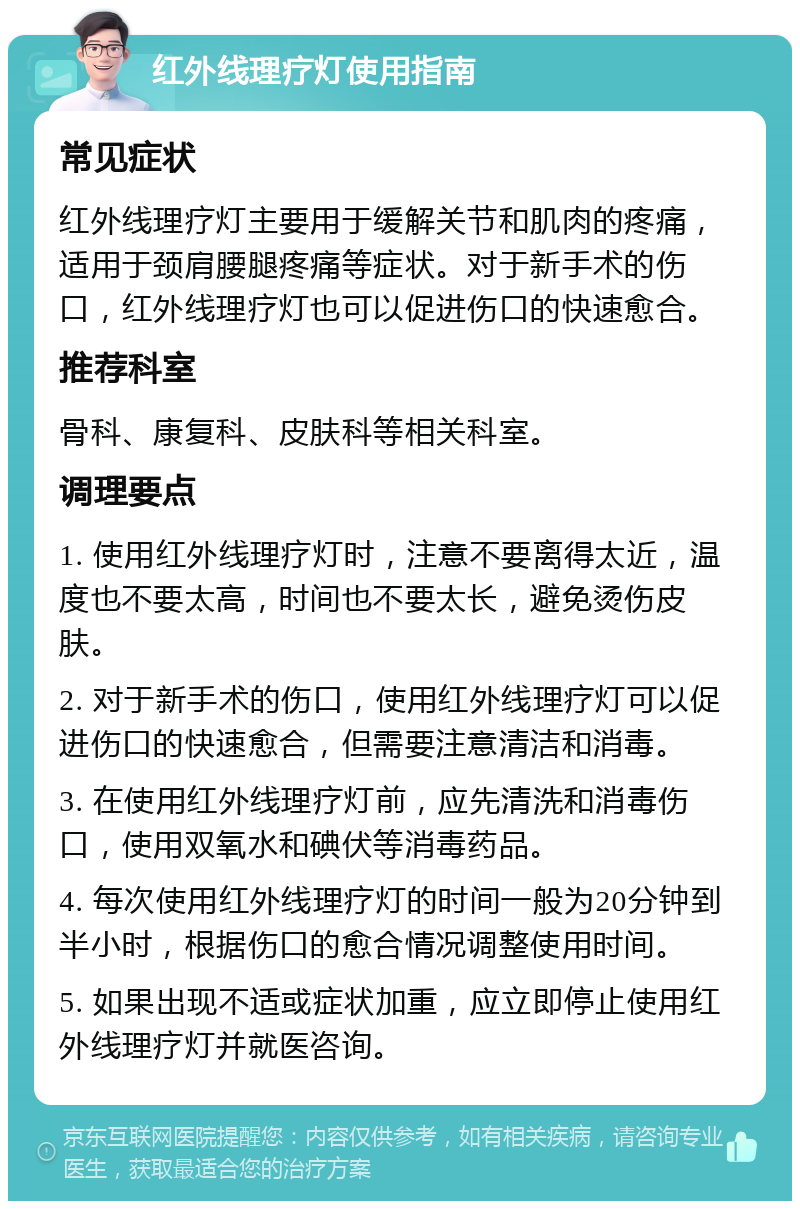 红外线理疗灯使用指南 常见症状 红外线理疗灯主要用于缓解关节和肌肉的疼痛，适用于颈肩腰腿疼痛等症状。对于新手术的伤口，红外线理疗灯也可以促进伤口的快速愈合。 推荐科室 骨科、康复科、皮肤科等相关科室。 调理要点 1. 使用红外线理疗灯时，注意不要离得太近，温度也不要太高，时间也不要太长，避免烫伤皮肤。 2. 对于新手术的伤口，使用红外线理疗灯可以促进伤口的快速愈合，但需要注意清洁和消毒。 3. 在使用红外线理疗灯前，应先清洗和消毒伤口，使用双氧水和碘伏等消毒药品。 4. 每次使用红外线理疗灯的时间一般为20分钟到半小时，根据伤口的愈合情况调整使用时间。 5. 如果出现不适或症状加重，应立即停止使用红外线理疗灯并就医咨询。