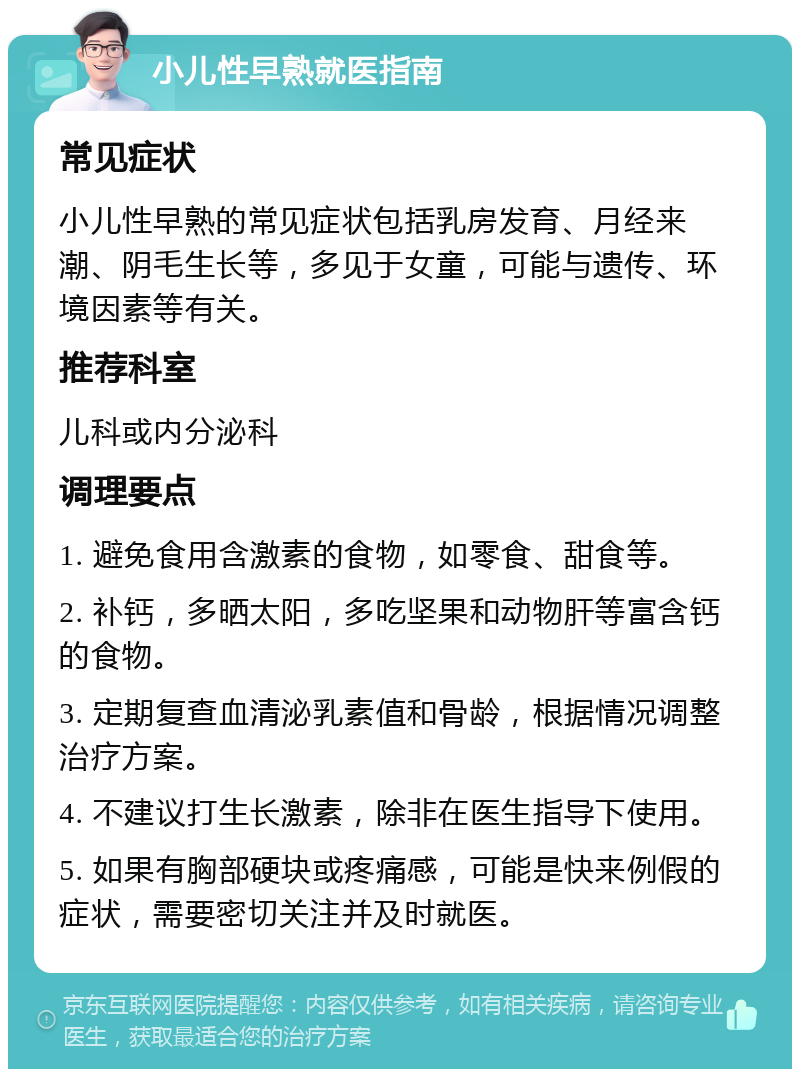 小儿性早熟就医指南 常见症状 小儿性早熟的常见症状包括乳房发育、月经来潮、阴毛生长等，多见于女童，可能与遗传、环境因素等有关。 推荐科室 儿科或内分泌科 调理要点 1. 避免食用含激素的食物，如零食、甜食等。 2. 补钙，多晒太阳，多吃坚果和动物肝等富含钙的食物。 3. 定期复查血清泌乳素值和骨龄，根据情况调整治疗方案。 4. 不建议打生长激素，除非在医生指导下使用。 5. 如果有胸部硬块或疼痛感，可能是快来例假的症状，需要密切关注并及时就医。