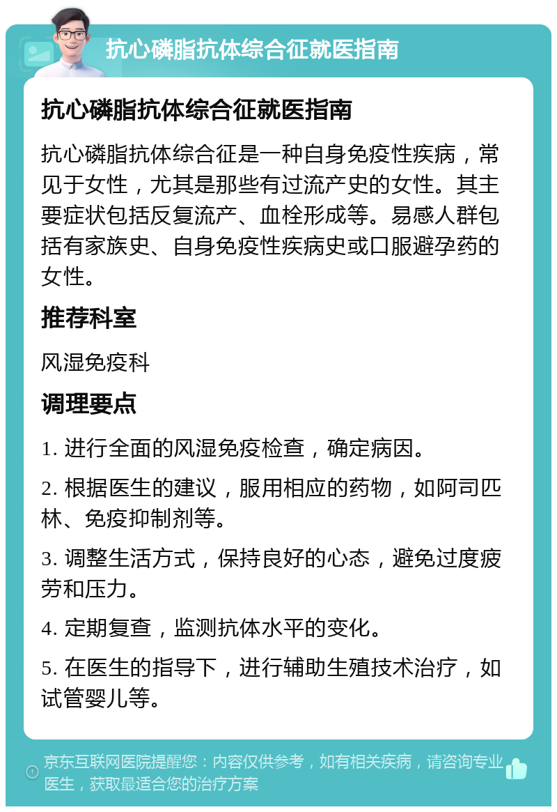 抗心磷脂抗体综合征就医指南 抗心磷脂抗体综合征就医指南 抗心磷脂抗体综合征是一种自身免疫性疾病，常见于女性，尤其是那些有过流产史的女性。其主要症状包括反复流产、血栓形成等。易感人群包括有家族史、自身免疫性疾病史或口服避孕药的女性。 推荐科室 风湿免疫科 调理要点 1. 进行全面的风湿免疫检查，确定病因。 2. 根据医生的建议，服用相应的药物，如阿司匹林、免疫抑制剂等。 3. 调整生活方式，保持良好的心态，避免过度疲劳和压力。 4. 定期复查，监测抗体水平的变化。 5. 在医生的指导下，进行辅助生殖技术治疗，如试管婴儿等。