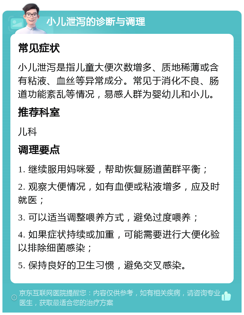 小儿泄泻的诊断与调理 常见症状 小儿泄泻是指儿童大便次数增多、质地稀薄或含有粘液、血丝等异常成分。常见于消化不良、肠道功能紊乱等情况，易感人群为婴幼儿和小儿。 推荐科室 儿科 调理要点 1. 继续服用妈咪爱，帮助恢复肠道菌群平衡； 2. 观察大便情况，如有血便或粘液增多，应及时就医； 3. 可以适当调整喂养方式，避免过度喂养； 4. 如果症状持续或加重，可能需要进行大便化验以排除细菌感染； 5. 保持良好的卫生习惯，避免交叉感染。