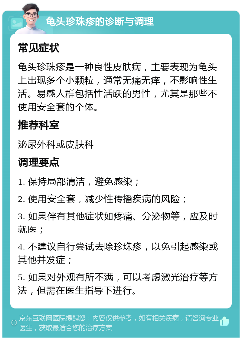 龟头珍珠疹的诊断与调理 常见症状 龟头珍珠疹是一种良性皮肤病，主要表现为龟头上出现多个小颗粒，通常无痛无痒，不影响性生活。易感人群包括性活跃的男性，尤其是那些不使用安全套的个体。 推荐科室 泌尿外科或皮肤科 调理要点 1. 保持局部清洁，避免感染； 2. 使用安全套，减少性传播疾病的风险； 3. 如果伴有其他症状如疼痛、分泌物等，应及时就医； 4. 不建议自行尝试去除珍珠疹，以免引起感染或其他并发症； 5. 如果对外观有所不满，可以考虑激光治疗等方法，但需在医生指导下进行。