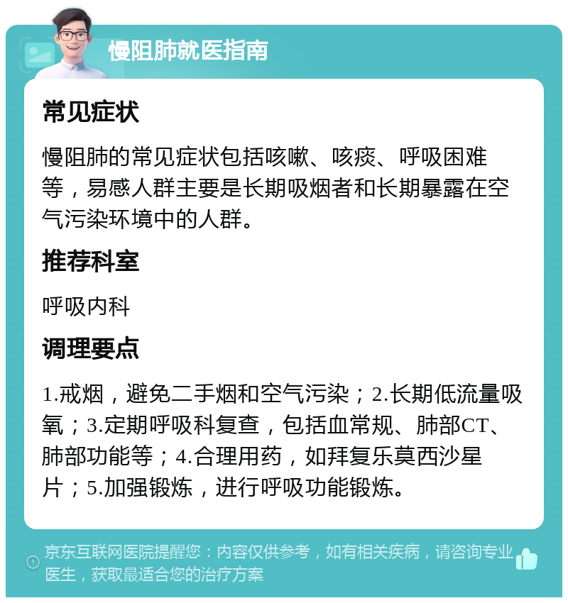 慢阻肺就医指南 常见症状 慢阻肺的常见症状包括咳嗽、咳痰、呼吸困难等，易感人群主要是长期吸烟者和长期暴露在空气污染环境中的人群。 推荐科室 呼吸内科 调理要点 1.戒烟，避免二手烟和空气污染；2.长期低流量吸氧；3.定期呼吸科复查，包括血常规、肺部CT、肺部功能等；4.合理用药，如拜复乐莫西沙星片；5.加强锻炼，进行呼吸功能锻炼。