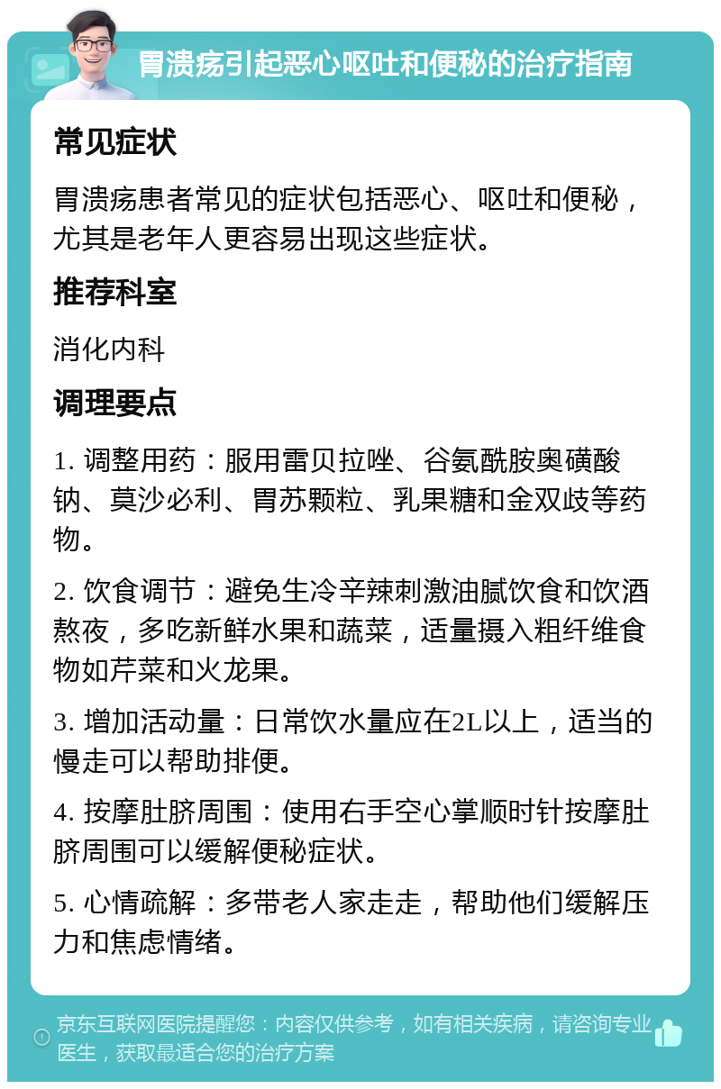 胃溃疡引起恶心呕吐和便秘的治疗指南 常见症状 胃溃疡患者常见的症状包括恶心、呕吐和便秘，尤其是老年人更容易出现这些症状。 推荐科室 消化内科 调理要点 1. 调整用药：服用雷贝拉唑、谷氨酰胺奥磺酸钠、莫沙必利、胃苏颗粒、乳果糖和金双歧等药物。 2. 饮食调节：避免生冷辛辣刺激油腻饮食和饮酒熬夜，多吃新鲜水果和蔬菜，适量摄入粗纤维食物如芹菜和火龙果。 3. 增加活动量：日常饮水量应在2L以上，适当的慢走可以帮助排便。 4. 按摩肚脐周围：使用右手空心掌顺时针按摩肚脐周围可以缓解便秘症状。 5. 心情疏解：多带老人家走走，帮助他们缓解压力和焦虑情绪。