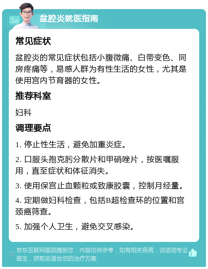 盆腔炎就医指南 常见症状 盆腔炎的常见症状包括小腹微痛、白带变色、同房疼痛等，易感人群为有性生活的女性，尤其是使用宫内节育器的女性。 推荐科室 妇科 调理要点 1. 停止性生活，避免加重炎症。 2. 口服头孢克肟分散片和甲硝唑片，按医嘱服用，直至症状和体征消失。 3. 使用保宫止血颗粒或致康胶囊，控制月经量。 4. 定期做妇科检查，包括B超检查环的位置和宫颈癌筛查。 5. 加强个人卫生，避免交叉感染。