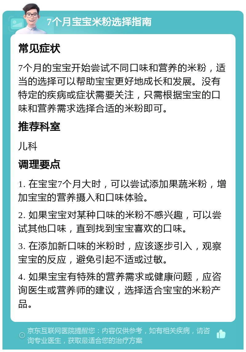 7个月宝宝米粉选择指南 常见症状 7个月的宝宝开始尝试不同口味和营养的米粉，适当的选择可以帮助宝宝更好地成长和发展。没有特定的疾病或症状需要关注，只需根据宝宝的口味和营养需求选择合适的米粉即可。 推荐科室 儿科 调理要点 1. 在宝宝7个月大时，可以尝试添加果蔬米粉，增加宝宝的营养摄入和口味体验。 2. 如果宝宝对某种口味的米粉不感兴趣，可以尝试其他口味，直到找到宝宝喜欢的口味。 3. 在添加新口味的米粉时，应该逐步引入，观察宝宝的反应，避免引起不适或过敏。 4. 如果宝宝有特殊的营养需求或健康问题，应咨询医生或营养师的建议，选择适合宝宝的米粉产品。