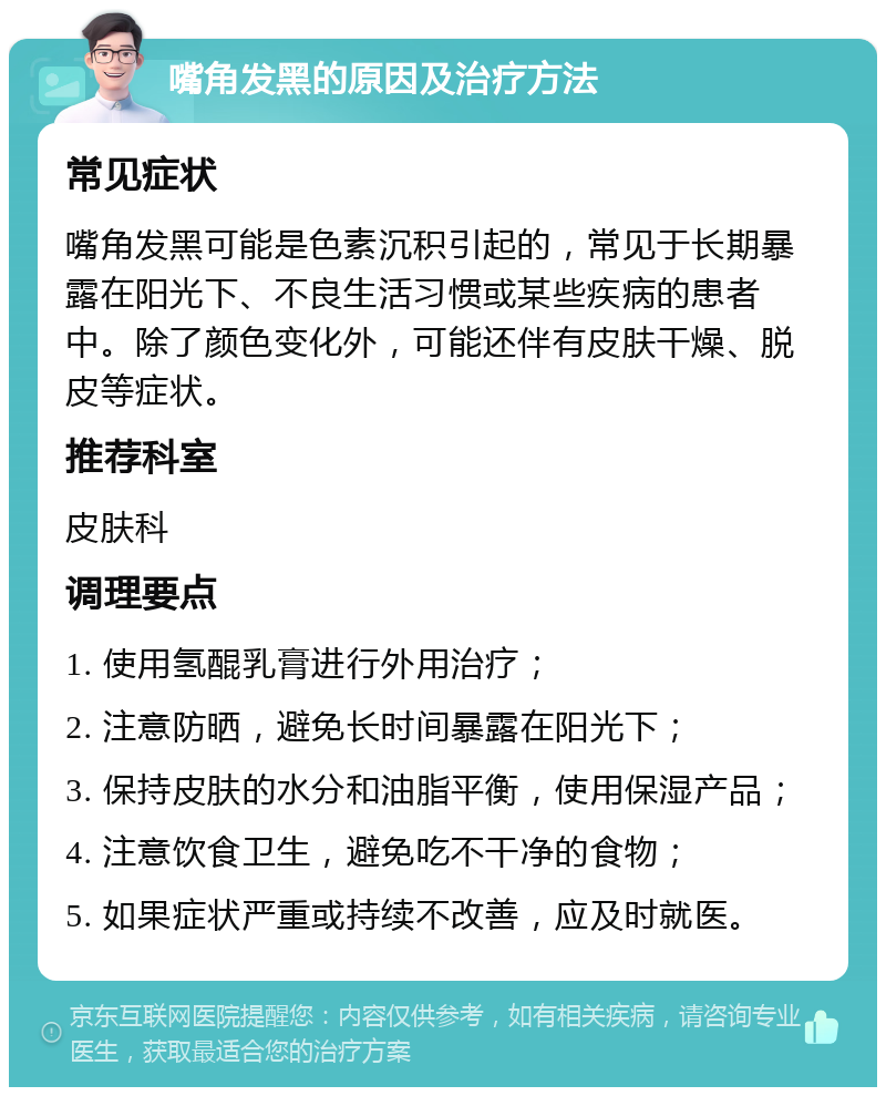 嘴角发黑的原因及治疗方法 常见症状 嘴角发黑可能是色素沉积引起的，常见于长期暴露在阳光下、不良生活习惯或某些疾病的患者中。除了颜色变化外，可能还伴有皮肤干燥、脱皮等症状。 推荐科室 皮肤科 调理要点 1. 使用氢醌乳膏进行外用治疗； 2. 注意防晒，避免长时间暴露在阳光下； 3. 保持皮肤的水分和油脂平衡，使用保湿产品； 4. 注意饮食卫生，避免吃不干净的食物； 5. 如果症状严重或持续不改善，应及时就医。