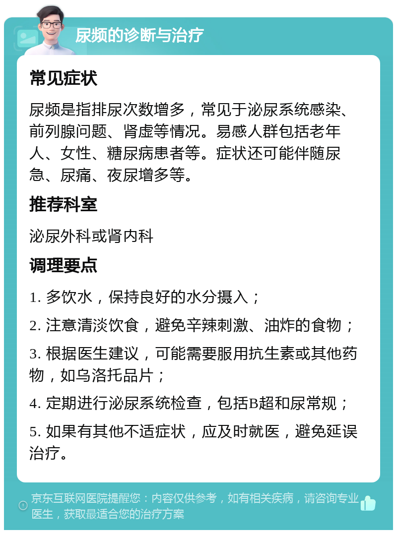 尿频的诊断与治疗 常见症状 尿频是指排尿次数增多，常见于泌尿系统感染、前列腺问题、肾虚等情况。易感人群包括老年人、女性、糖尿病患者等。症状还可能伴随尿急、尿痛、夜尿增多等。 推荐科室 泌尿外科或肾内科 调理要点 1. 多饮水，保持良好的水分摄入； 2. 注意清淡饮食，避免辛辣刺激、油炸的食物； 3. 根据医生建议，可能需要服用抗生素或其他药物，如乌洛托品片； 4. 定期进行泌尿系统检查，包括B超和尿常规； 5. 如果有其他不适症状，应及时就医，避免延误治疗。