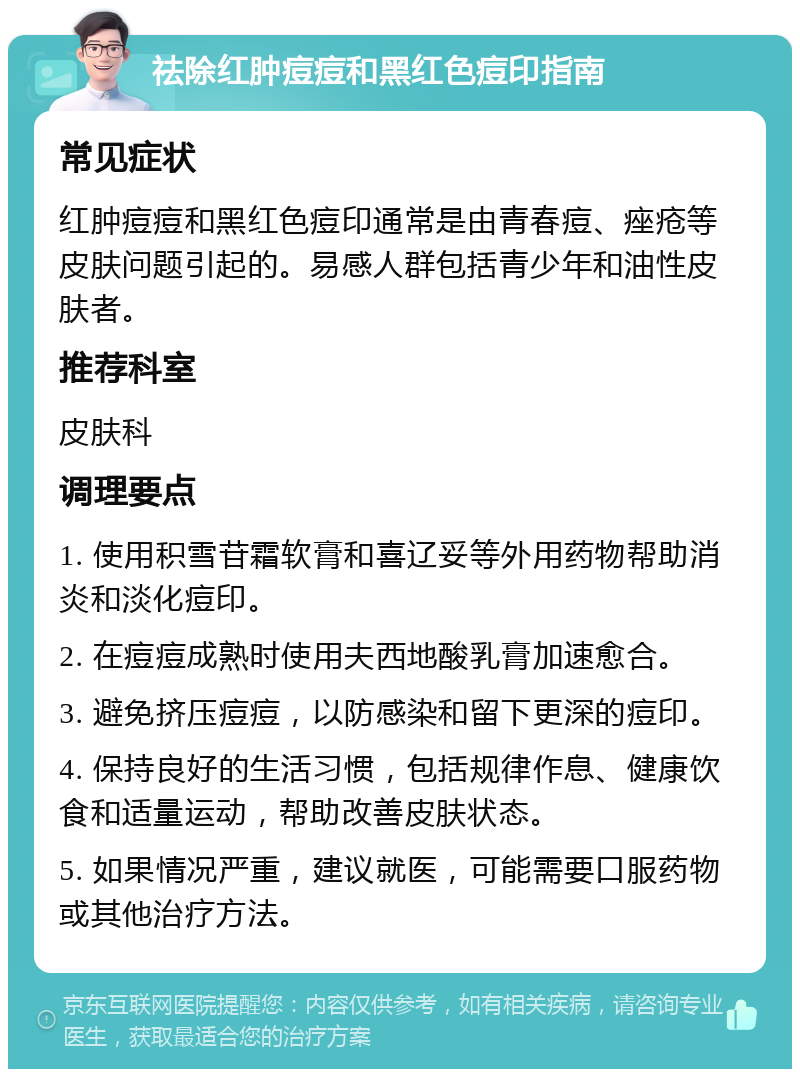 祛除红肿痘痘和黑红色痘印指南 常见症状 红肿痘痘和黑红色痘印通常是由青春痘、痤疮等皮肤问题引起的。易感人群包括青少年和油性皮肤者。 推荐科室 皮肤科 调理要点 1. 使用积雪苷霜软膏和喜辽妥等外用药物帮助消炎和淡化痘印。 2. 在痘痘成熟时使用夫西地酸乳膏加速愈合。 3. 避免挤压痘痘，以防感染和留下更深的痘印。 4. 保持良好的生活习惯，包括规律作息、健康饮食和适量运动，帮助改善皮肤状态。 5. 如果情况严重，建议就医，可能需要口服药物或其他治疗方法。