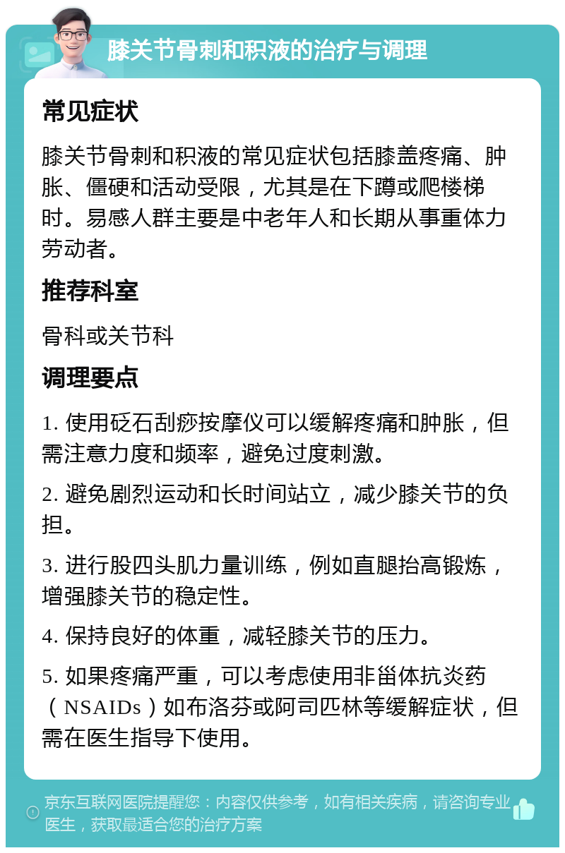 膝关节骨刺和积液的治疗与调理 常见症状 膝关节骨刺和积液的常见症状包括膝盖疼痛、肿胀、僵硬和活动受限，尤其是在下蹲或爬楼梯时。易感人群主要是中老年人和长期从事重体力劳动者。 推荐科室 骨科或关节科 调理要点 1. 使用砭石刮痧按摩仪可以缓解疼痛和肿胀，但需注意力度和频率，避免过度刺激。 2. 避免剧烈运动和长时间站立，减少膝关节的负担。 3. 进行股四头肌力量训练，例如直腿抬高锻炼，增强膝关节的稳定性。 4. 保持良好的体重，减轻膝关节的压力。 5. 如果疼痛严重，可以考虑使用非甾体抗炎药（NSAIDs）如布洛芬或阿司匹林等缓解症状，但需在医生指导下使用。