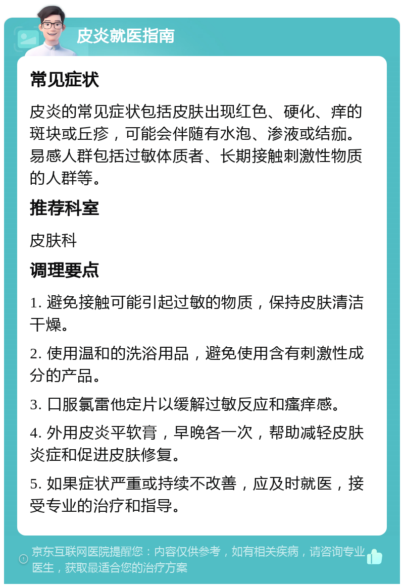 皮炎就医指南 常见症状 皮炎的常见症状包括皮肤出现红色、硬化、痒的斑块或丘疹，可能会伴随有水泡、渗液或结痂。易感人群包括过敏体质者、长期接触刺激性物质的人群等。 推荐科室 皮肤科 调理要点 1. 避免接触可能引起过敏的物质，保持皮肤清洁干燥。 2. 使用温和的洗浴用品，避免使用含有刺激性成分的产品。 3. 口服氯雷他定片以缓解过敏反应和瘙痒感。 4. 外用皮炎平软膏，早晚各一次，帮助减轻皮肤炎症和促进皮肤修复。 5. 如果症状严重或持续不改善，应及时就医，接受专业的治疗和指导。