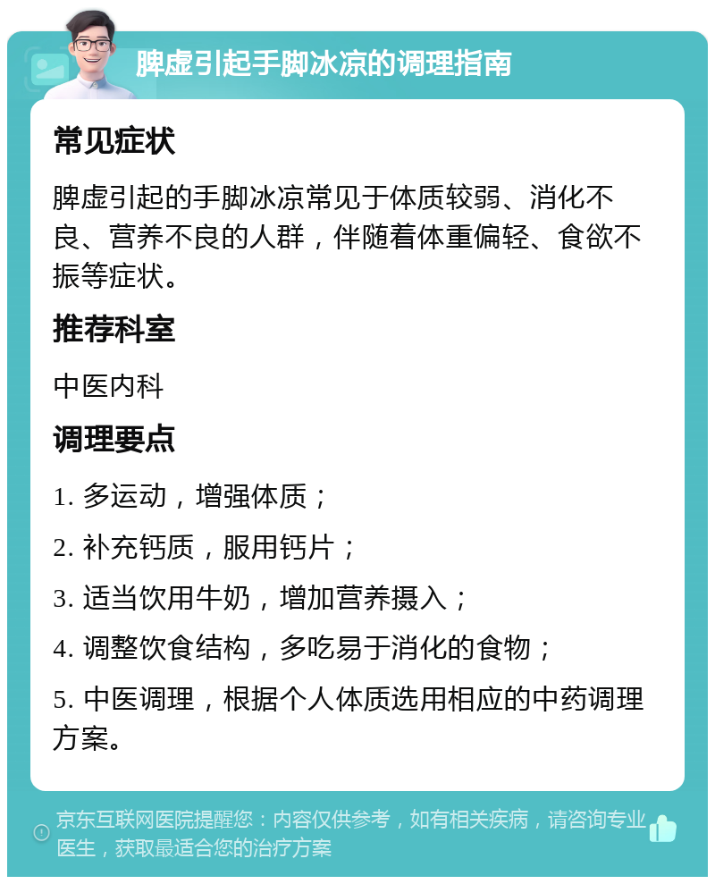 脾虚引起手脚冰凉的调理指南 常见症状 脾虚引起的手脚冰凉常见于体质较弱、消化不良、营养不良的人群，伴随着体重偏轻、食欲不振等症状。 推荐科室 中医内科 调理要点 1. 多运动，增强体质； 2. 补充钙质，服用钙片； 3. 适当饮用牛奶，增加营养摄入； 4. 调整饮食结构，多吃易于消化的食物； 5. 中医调理，根据个人体质选用相应的中药调理方案。