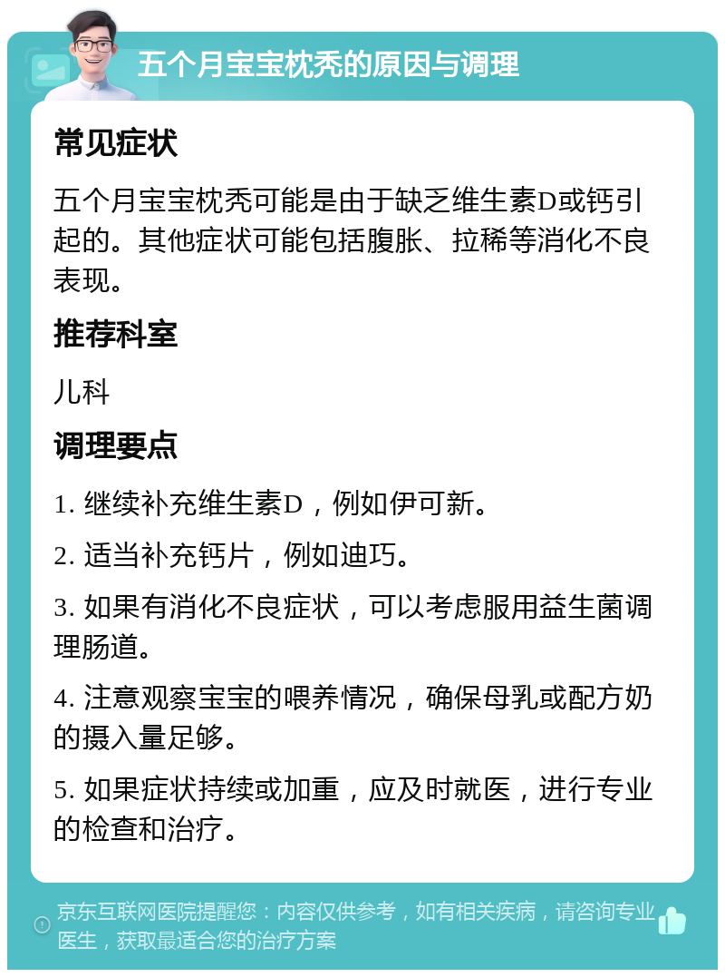 五个月宝宝枕秃的原因与调理 常见症状 五个月宝宝枕秃可能是由于缺乏维生素D或钙引起的。其他症状可能包括腹胀、拉稀等消化不良表现。 推荐科室 儿科 调理要点 1. 继续补充维生素D，例如伊可新。 2. 适当补充钙片，例如迪巧。 3. 如果有消化不良症状，可以考虑服用益生菌调理肠道。 4. 注意观察宝宝的喂养情况，确保母乳或配方奶的摄入量足够。 5. 如果症状持续或加重，应及时就医，进行专业的检查和治疗。