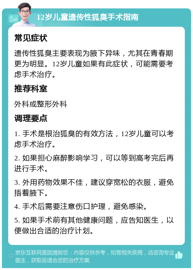 12岁儿童遗传性狐臭手术指南 常见症状 遗传性狐臭主要表现为腋下异味，尤其在青春期更为明显。12岁儿童如果有此症状，可能需要考虑手术治疗。 推荐科室 外科或整形外科 调理要点 1. 手术是根治狐臭的有效方法，12岁儿童可以考虑手术治疗。 2. 如果担心麻醉影响学习，可以等到高考完后再进行手术。 3. 外用药物效果不佳，建议穿宽松的衣服，避免捂着腋下。 4. 手术后需要注意伤口护理，避免感染。 5. 如果手术前有其他健康问题，应告知医生，以便做出合适的治疗计划。