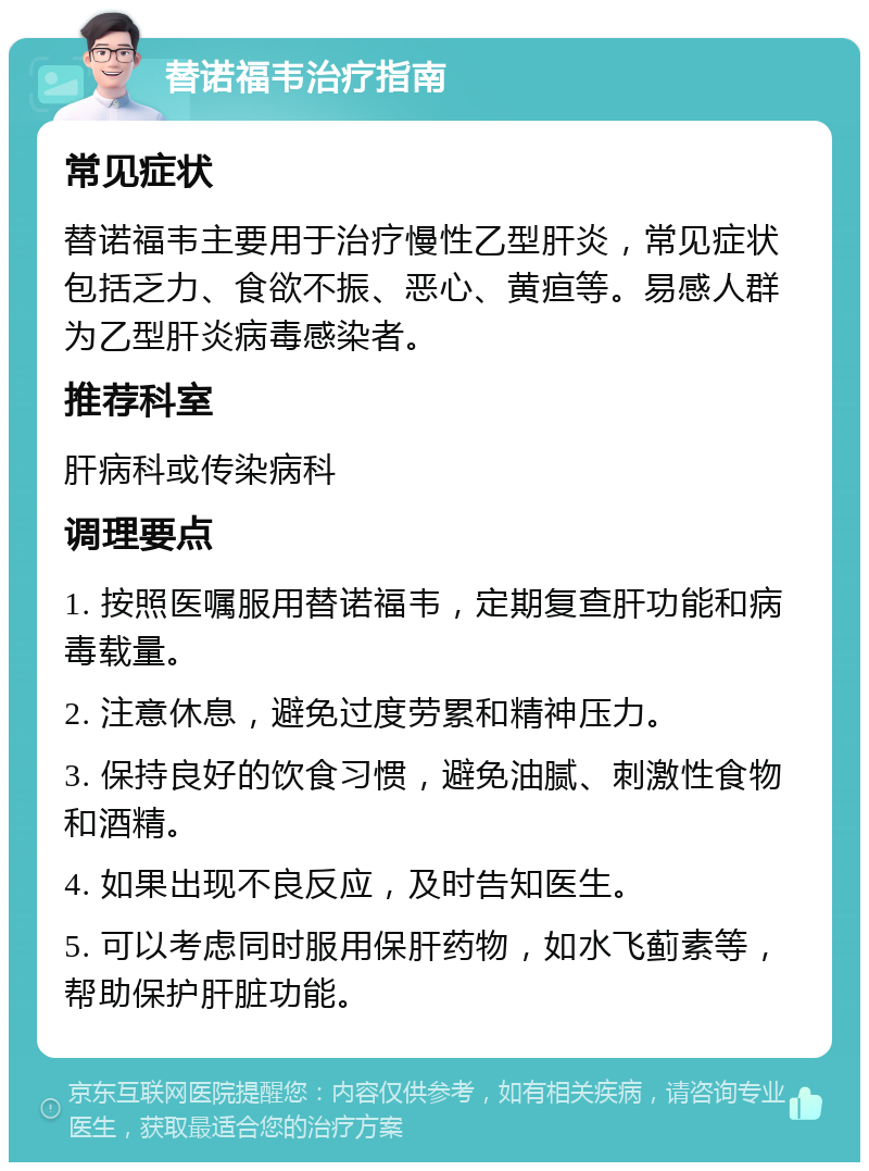 替诺福韦治疗指南 常见症状 替诺福韦主要用于治疗慢性乙型肝炎，常见症状包括乏力、食欲不振、恶心、黄疸等。易感人群为乙型肝炎病毒感染者。 推荐科室 肝病科或传染病科 调理要点 1. 按照医嘱服用替诺福韦，定期复查肝功能和病毒载量。 2. 注意休息，避免过度劳累和精神压力。 3. 保持良好的饮食习惯，避免油腻、刺激性食物和酒精。 4. 如果出现不良反应，及时告知医生。 5. 可以考虑同时服用保肝药物，如水飞蓟素等，帮助保护肝脏功能。