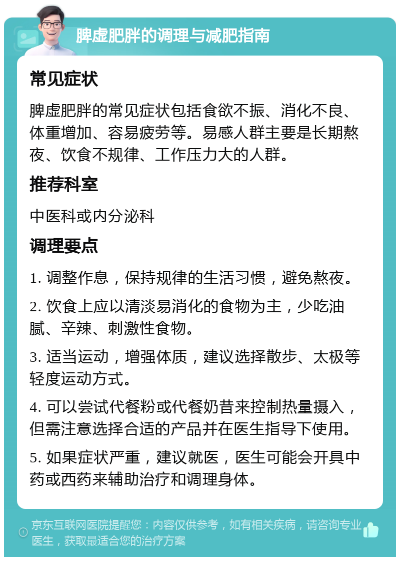 脾虚肥胖的调理与减肥指南 常见症状 脾虚肥胖的常见症状包括食欲不振、消化不良、体重增加、容易疲劳等。易感人群主要是长期熬夜、饮食不规律、工作压力大的人群。 推荐科室 中医科或内分泌科 调理要点 1. 调整作息，保持规律的生活习惯，避免熬夜。 2. 饮食上应以清淡易消化的食物为主，少吃油腻、辛辣、刺激性食物。 3. 适当运动，增强体质，建议选择散步、太极等轻度运动方式。 4. 可以尝试代餐粉或代餐奶昔来控制热量摄入，但需注意选择合适的产品并在医生指导下使用。 5. 如果症状严重，建议就医，医生可能会开具中药或西药来辅助治疗和调理身体。