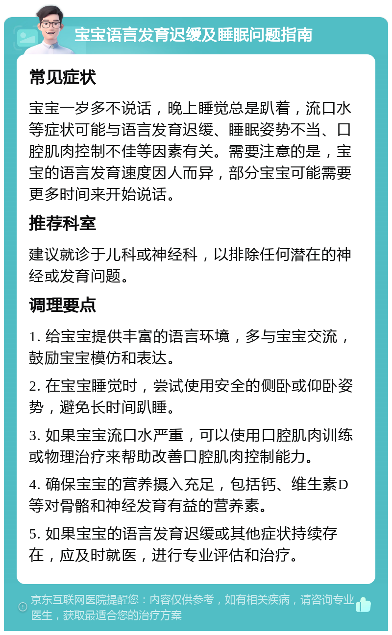 宝宝语言发育迟缓及睡眠问题指南 常见症状 宝宝一岁多不说话，晚上睡觉总是趴着，流口水等症状可能与语言发育迟缓、睡眠姿势不当、口腔肌肉控制不佳等因素有关。需要注意的是，宝宝的语言发育速度因人而异，部分宝宝可能需要更多时间来开始说话。 推荐科室 建议就诊于儿科或神经科，以排除任何潜在的神经或发育问题。 调理要点 1. 给宝宝提供丰富的语言环境，多与宝宝交流，鼓励宝宝模仿和表达。 2. 在宝宝睡觉时，尝试使用安全的侧卧或仰卧姿势，避免长时间趴睡。 3. 如果宝宝流口水严重，可以使用口腔肌肉训练或物理治疗来帮助改善口腔肌肉控制能力。 4. 确保宝宝的营养摄入充足，包括钙、维生素D等对骨骼和神经发育有益的营养素。 5. 如果宝宝的语言发育迟缓或其他症状持续存在，应及时就医，进行专业评估和治疗。