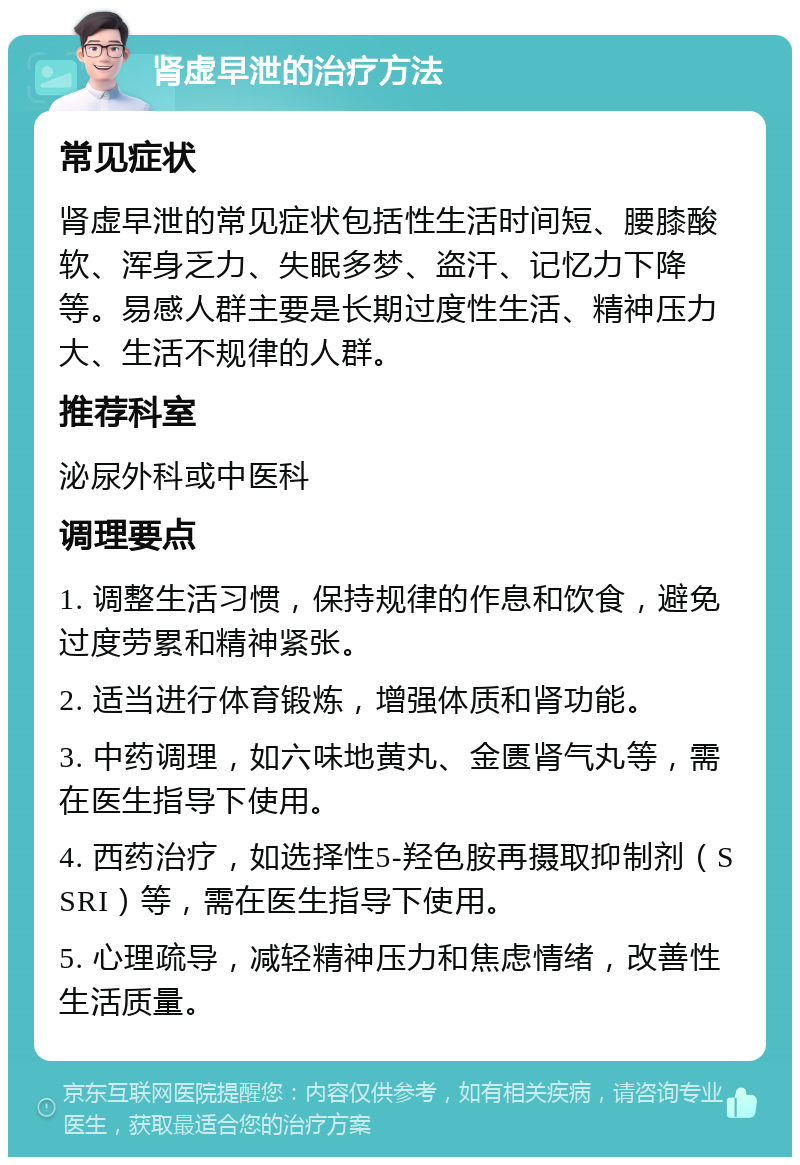 肾虚早泄的治疗方法 常见症状 肾虚早泄的常见症状包括性生活时间短、腰膝酸软、浑身乏力、失眠多梦、盗汗、记忆力下降等。易感人群主要是长期过度性生活、精神压力大、生活不规律的人群。 推荐科室 泌尿外科或中医科 调理要点 1. 调整生活习惯，保持规律的作息和饮食，避免过度劳累和精神紧张。 2. 适当进行体育锻炼，增强体质和肾功能。 3. 中药调理，如六味地黄丸、金匮肾气丸等，需在医生指导下使用。 4. 西药治疗，如选择性5-羟色胺再摄取抑制剂（SSRI）等，需在医生指导下使用。 5. 心理疏导，减轻精神压力和焦虑情绪，改善性生活质量。