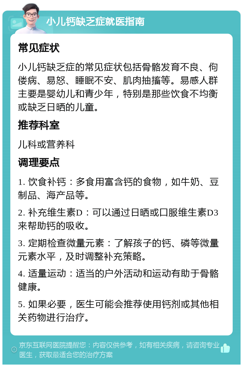 小儿钙缺乏症就医指南 常见症状 小儿钙缺乏症的常见症状包括骨骼发育不良、佝偻病、易怒、睡眠不安、肌肉抽搐等。易感人群主要是婴幼儿和青少年，特别是那些饮食不均衡或缺乏日晒的儿童。 推荐科室 儿科或营养科 调理要点 1. 饮食补钙：多食用富含钙的食物，如牛奶、豆制品、海产品等。 2. 补充维生素D：可以通过日晒或口服维生素D3来帮助钙的吸收。 3. 定期检查微量元素：了解孩子的钙、磷等微量元素水平，及时调整补充策略。 4. 适量运动：适当的户外活动和运动有助于骨骼健康。 5. 如果必要，医生可能会推荐使用钙剂或其他相关药物进行治疗。